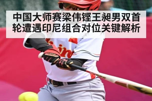 中国大师赛梁伟铿王昶男双首轮遭遇印尼组合对位关键解析
